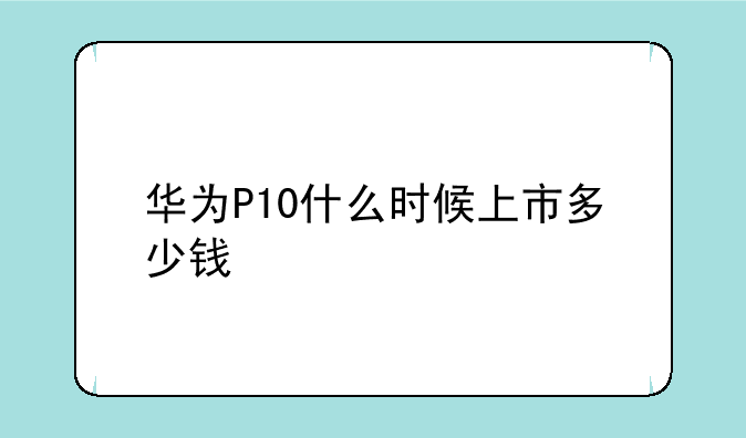 华为P10什么时候上市多少钱