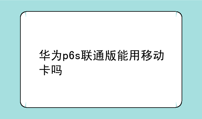 华为p6s联通版能用移动卡吗