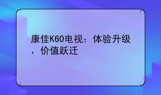 康佳K60电视：体验升级，价值跃迁