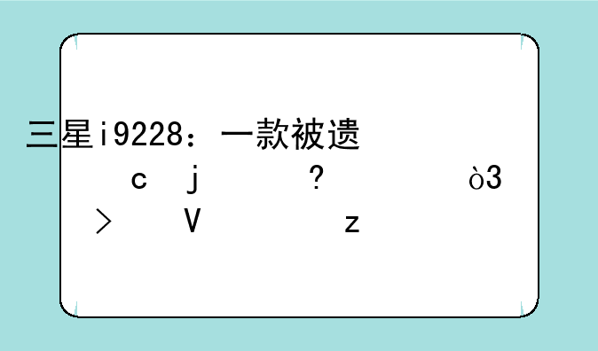 三星i9228：一款被遗忘的经典，深度参数解析