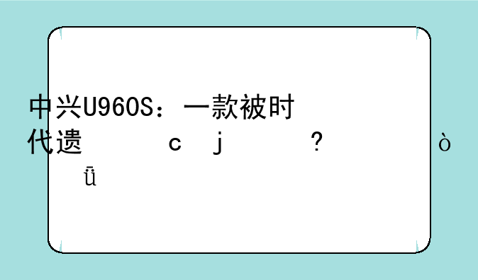 中兴U960S：一款被时代遗忘的经典？深度评测
