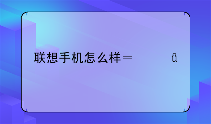 联想手机怎么样？深度剖析其优缺点及市场定位