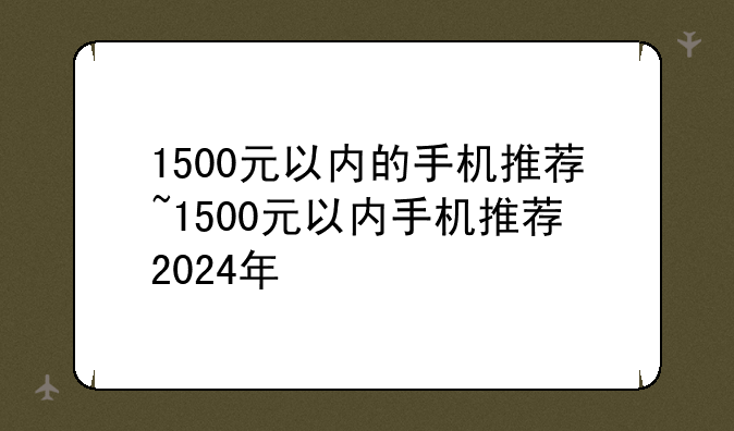 1500元以内的手机推荐~1500元以内手机推荐2024年
