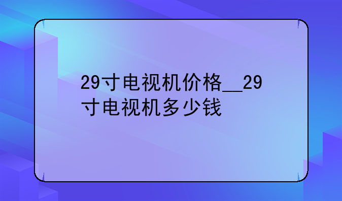 29寸电视机价格__29寸电视机多少钱