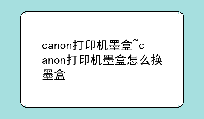 canon打印机墨盒~canon打印机墨盒怎么换墨盒