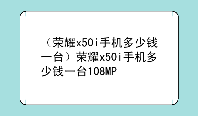 （荣耀x50i手机多少钱一台）荣耀x50i手机多少钱一台108MP