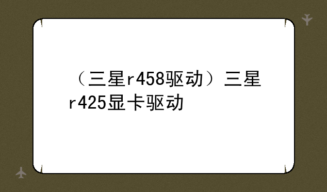 （三星r458驱动）三星r425显卡驱动