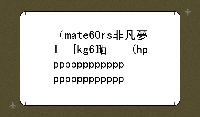 （mate60rs非凡大师）MATE60RS非凡大师多少钱