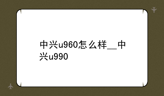 中兴u960怎么样__中兴u990