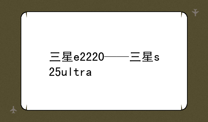 三星e2220——三星s25ultra