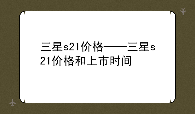 三星s21价格——三星s21价格和上市时间