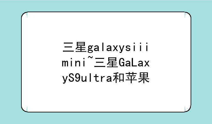 三星galaxysiiimini~三星GaLaxyS9ultra和苹果