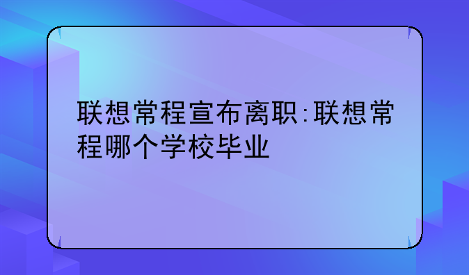 联想常程宣布离职:联想常程哪个学校毕业