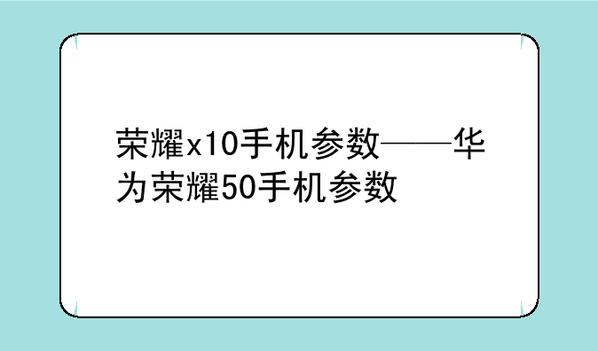 荣耀x10手机参数——华为荣耀50手机参数