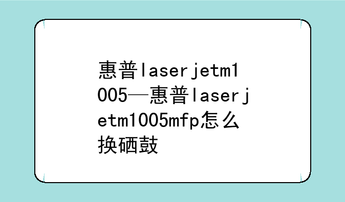惠普laserjetm1005—惠普laserjetm1005mfp怎么换硒鼓