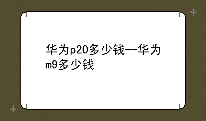 华为p20多少钱--华为m9多少