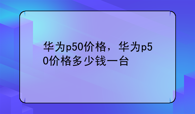 华为p50价格，华为p50价格多少钱一台