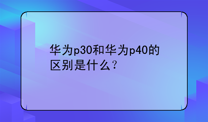华为p30和华为p40的区别是什么？