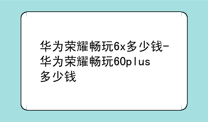 华为荣耀畅玩6x多少钱-华为荣耀畅玩60plus多少钱