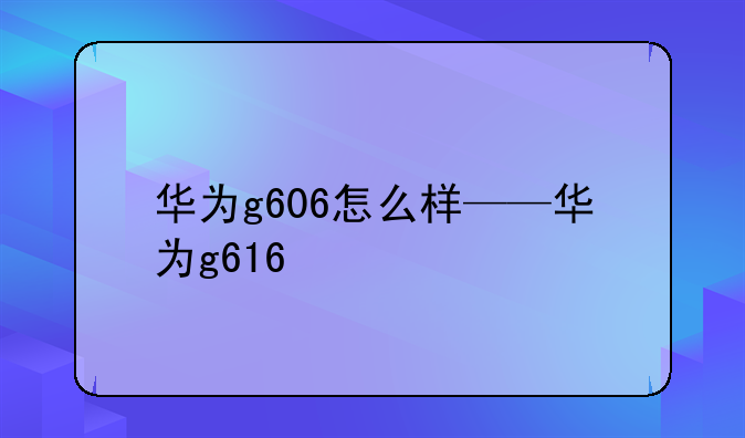 华为g606怎么样——华为