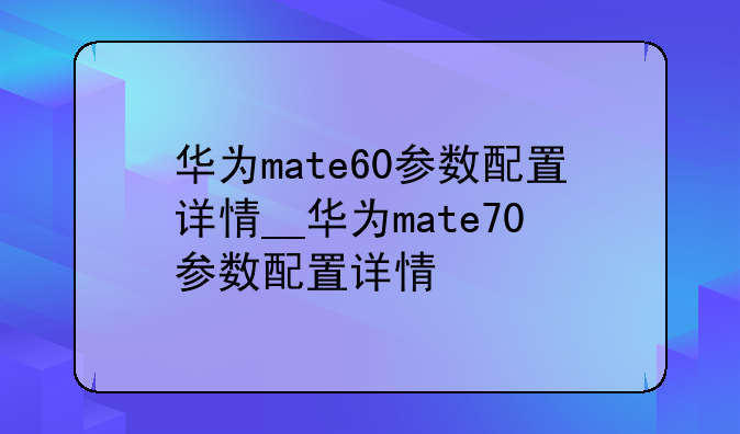 华为mate60参数配置详情__华为mate70参数配置详情