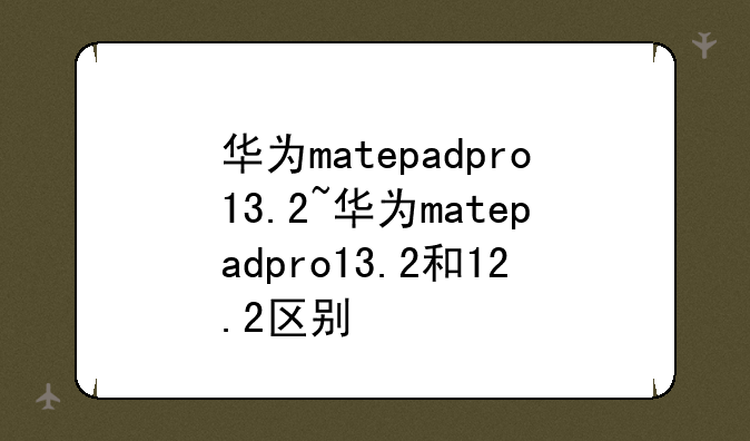 华为matepadpro13.2~华为matepadpro13.2和12.2区别